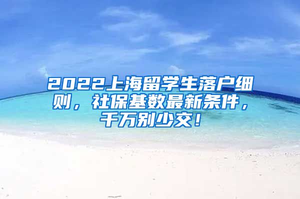 2022上海留学生落户细则，社保基数最新条件，千万别少交！