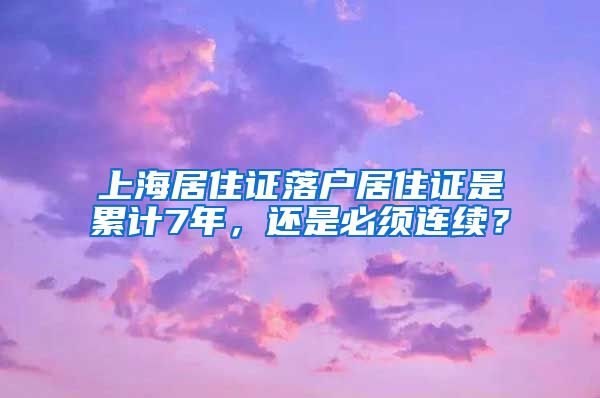 上海居住证落户居住证是累计7年，还是必须连续？