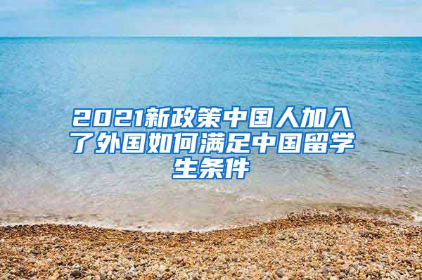 2021新政策中国人加入了外国如何满足中国留学生条件