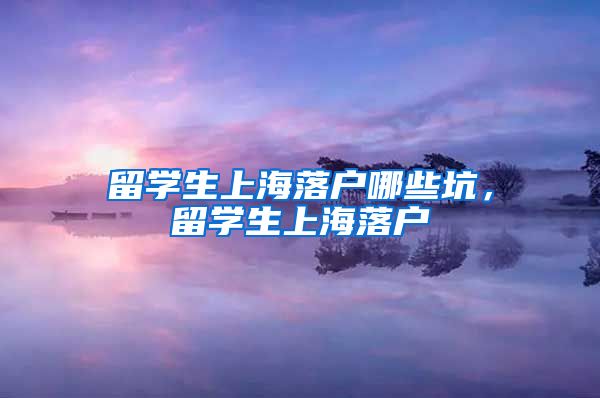 留学生上海落户哪些坑，留学生上海落户