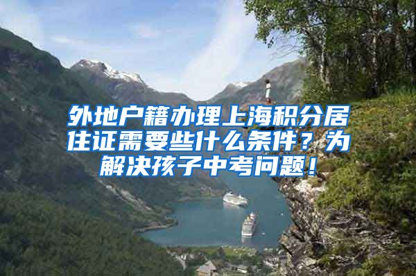 外地户籍办理上海积分居住证需要些什么条件？为解决孩子中考问题！