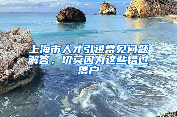 上海市人才引进常见问题解答，切莫因为这些错过落户