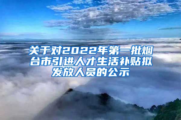 关于对2022年第一批烟台市引进人才生活补贴拟发放人员的公示