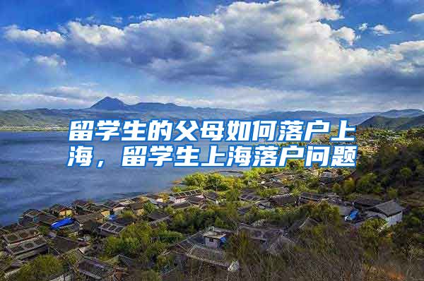 留学生的父母如何落户上海，留学生上海落户问题