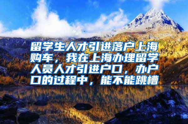 留学生人才引进落户上海购车，我在上海办理留学人员人才引进户口，办户口的过程中，能不能跳槽