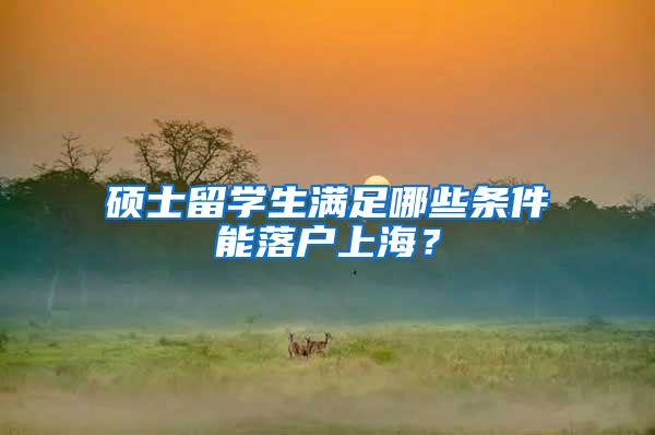 硕士留学生满足哪些条件能落户上海？
