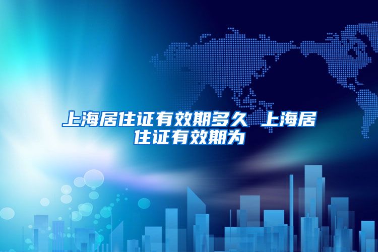 上海居住证有效期多久 上海居住证有效期为