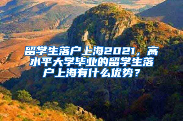 留学生落户上海2021，高水平大学毕业的留学生落户上海有什么优势？