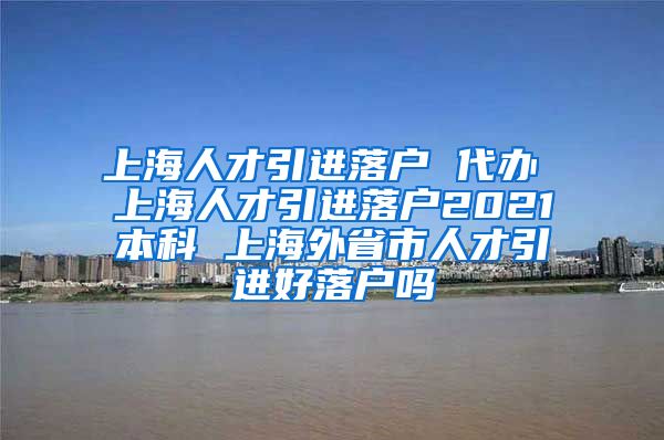 上海人才引进落户 代办 上海人才引进落户2021本科 上海外省市人才引进好落户吗