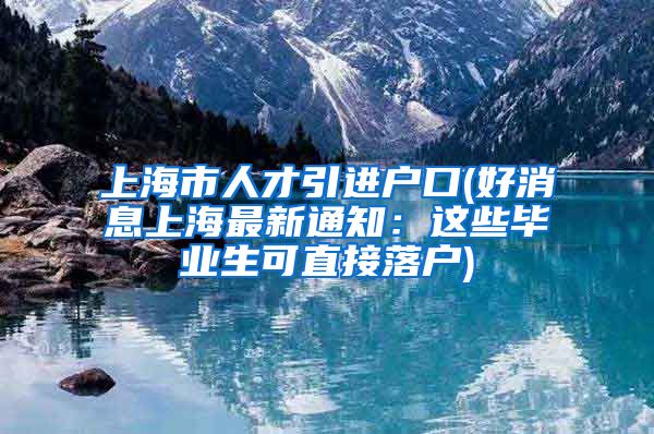 上海市人才引进户口(好消息上海最新通知：这些毕业生可直接落户)