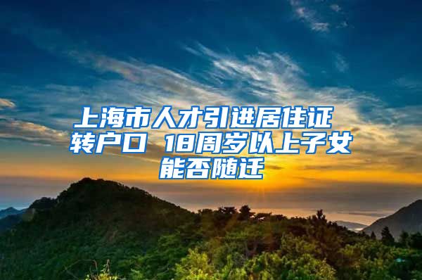 上海市人才引进居住证 转户口 18周岁以上子女能否随迁
