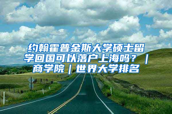 约翰霍普金斯大学硕士留学回国可以落户上海吗？｜商学院｜世界大学排名
