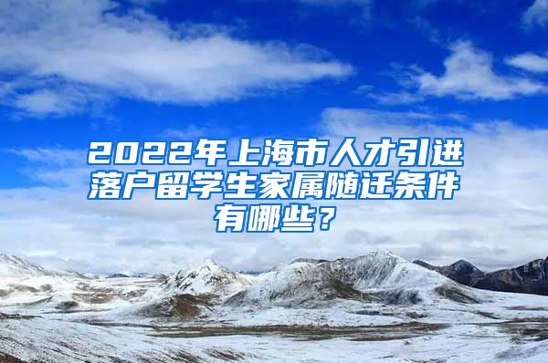 2022年上海市人才引进落户留学生家属随迁条件有哪些？