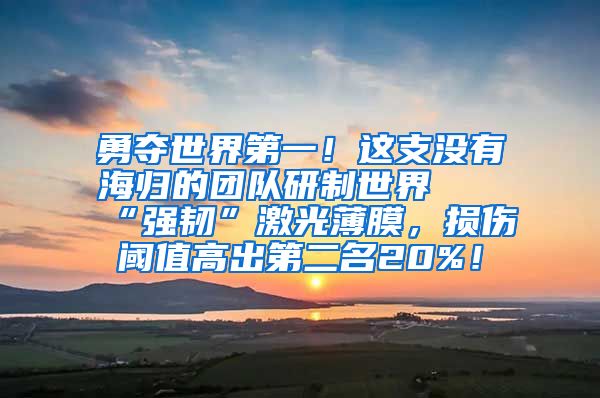 勇夺世界第一！这支没有海归的团队研制世界最“强韧”激光薄膜，损伤阈值高出第二名20%！