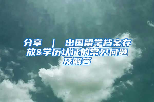 分享 ｜ 出国留学档案存放&学历认证的常见问题及解答