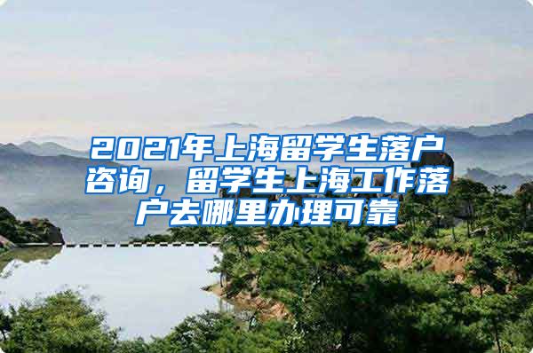 2021年上海留学生落户咨询，留学生上海工作落户去哪里办理可靠