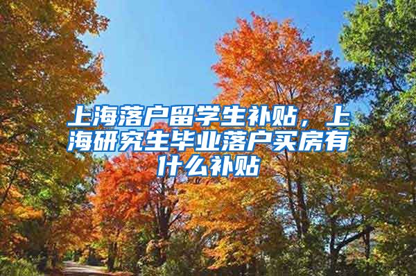 上海落户留学生补贴，上海研究生毕业落户买房有什么补贴