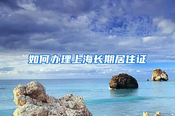 如何办理上海长期居住证