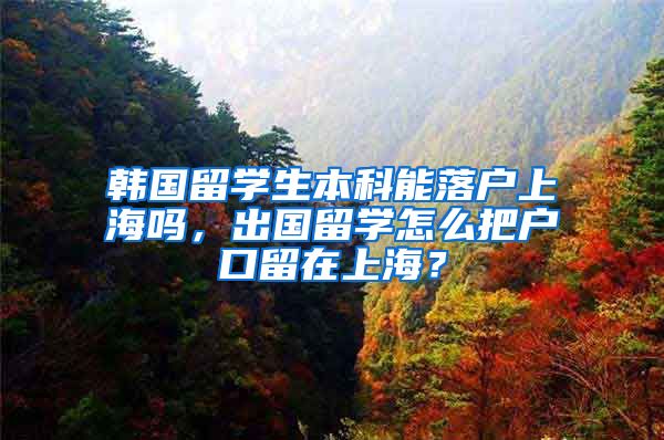 韩国留学生本科能落户上海吗，出国留学怎么把户口留在上海？