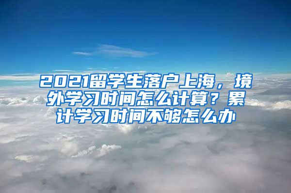 2021留学生落户上海，境外学习时间怎么计算？累计学习时间不够怎么办