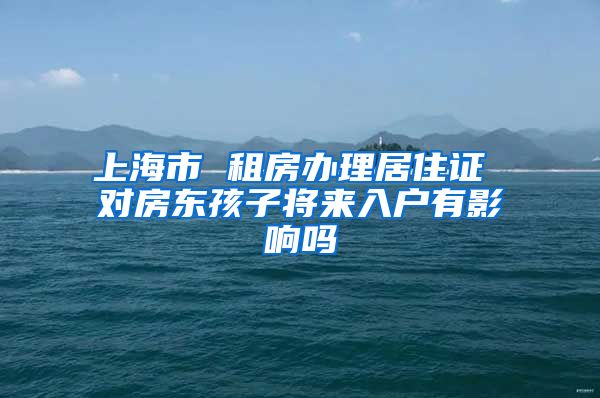 上海市 租房办理居住证 对房东孩子将来入户有影响吗