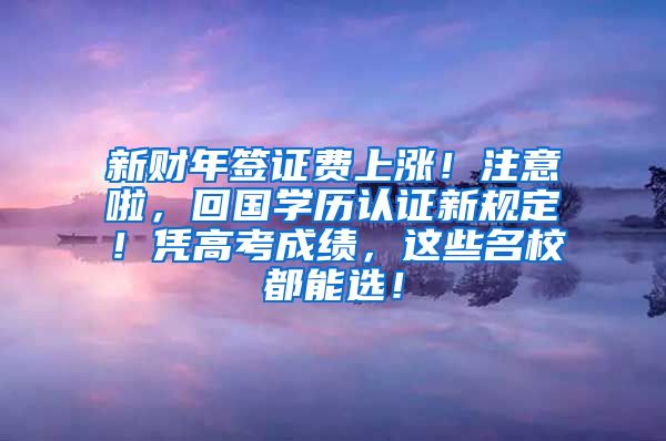 新财年签证费上涨！注意啦，回国学历认证新规定！凭高考成绩，这些名校都能选！