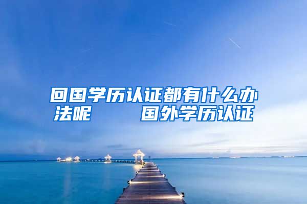 回国学历认证都有什么办法呢    国外学历认证