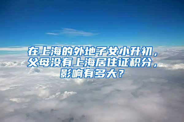 在上海的外地子女小升初，父母没有上海居住证积分，影响有多大？