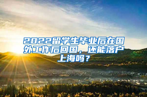 2022留学生毕业后在国外工作后回国，还能落户上海吗？