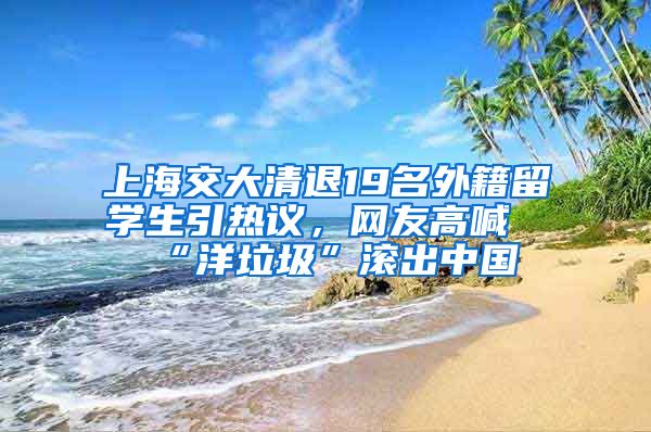 上海交大清退19名外籍留学生引热议，网友高喊“洋垃圾”滚出中国