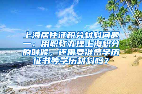 上海居住证积分材料问题一：用职称办理上海积分的时候，还需要准备学历证书等学历材料吗？