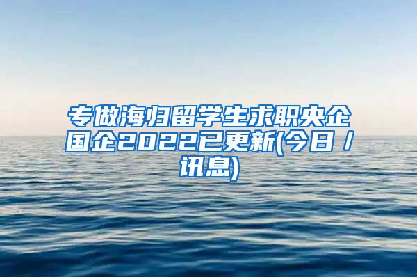 专做海归留学生求职央企国企2022已更新(今日／讯息)