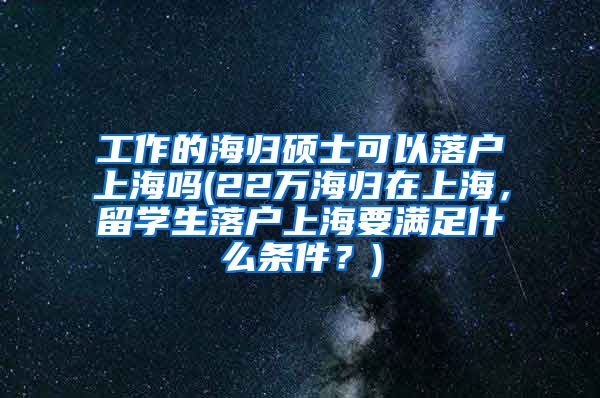 工作的海归硕士可以落户上海吗(22万海归在上海，留学生落户上海要满足什么条件？)