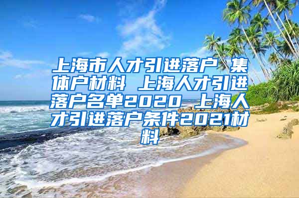 上海市人才引进落户 集体户材料 上海人才引进落户名单2020 上海人才引进落户条件2021材料
