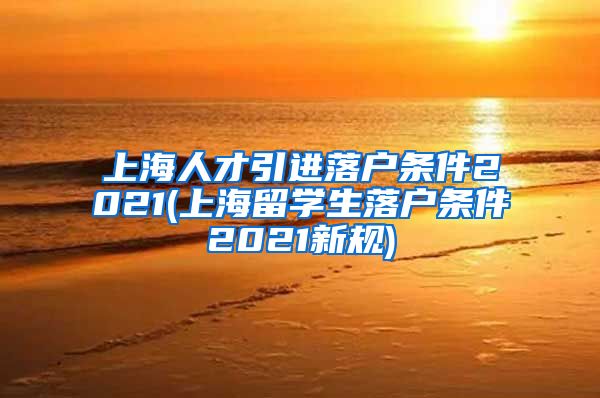 上海人才引进落户条件2021(上海留学生落户条件2021新规)