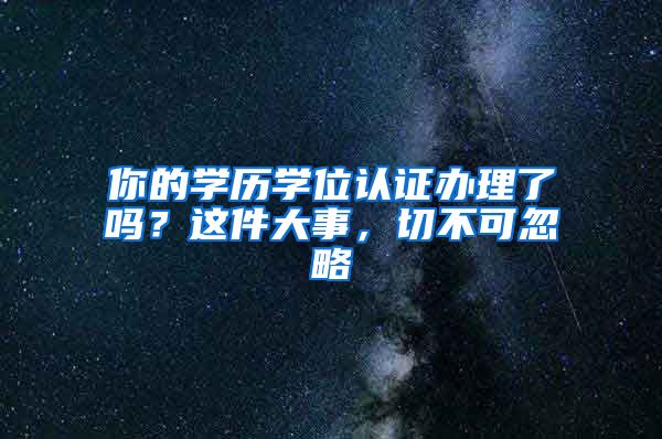 你的学历学位认证办理了吗？这件大事，切不可忽略