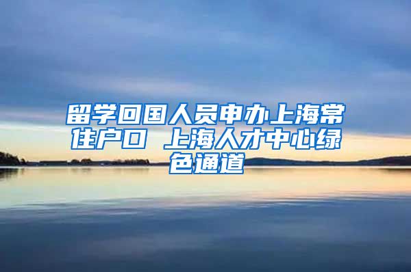 留学回国人员申办上海常住户口 上海人才中心绿色通道