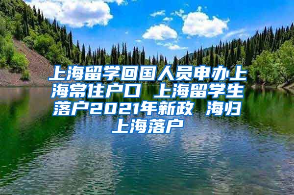 上海留学回国人员申办上海常住户口 上海留学生落户2021年新政 海归上海落户