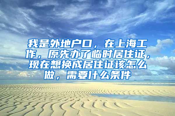 我是外地户口，在上海工作，原先办了临时居住证，现在想换成居住证该怎么做，需要什么条件