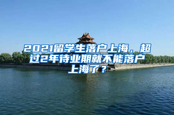 2021留学生落户上海，超过2年待业期就不能落户上海了？
