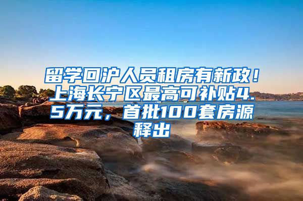 留学回沪人员租房有新政！上海长宁区最高可补贴4.5万元，首批100套房源释出