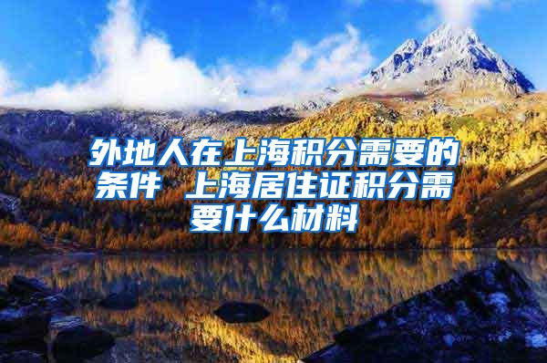 外地人在上海积分需要的条件 上海居住证积分需要什么材料