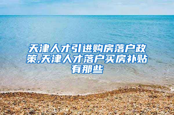 天津人才引进购房落户政策,天津人才落户买房补贴有那些