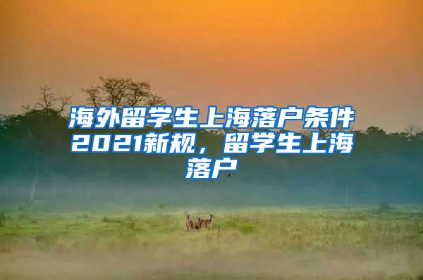 海外留学生上海落户条件2021新规，留学生上海落户