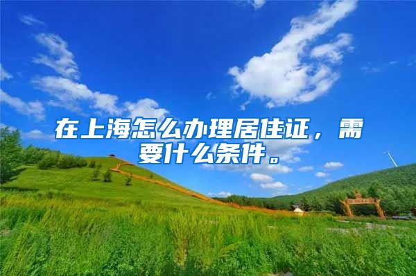在上海怎么办理居住证，需要什么条件。
