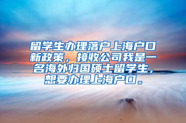 留学生办理落户上海户口新政策，接收公司我是一名海外归国硕士留学生，想要办理上海户口。