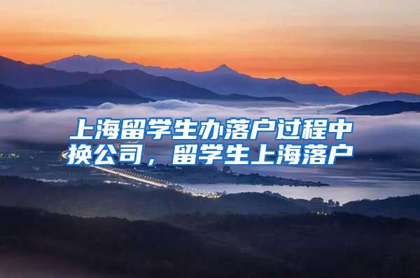 上海留学生办落户过程中换公司，留学生上海落户