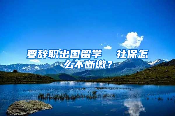 要辞职出国留学  社保怎么不断缴？