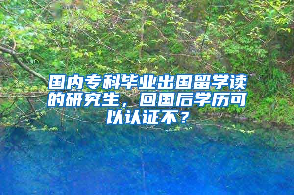 国内专科毕业出国留学读的研究生，回国后学历可以认证不？