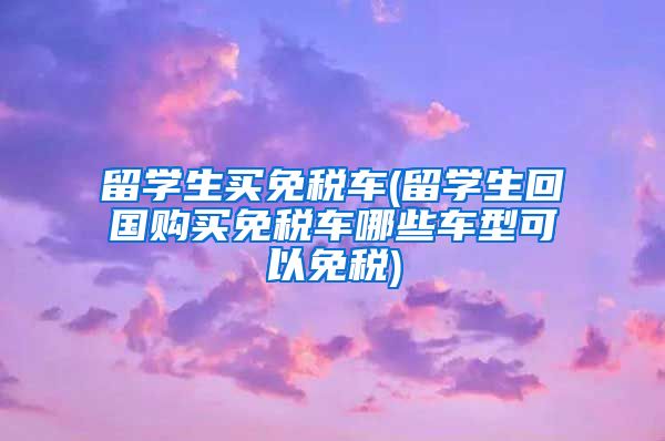 留学生买免税车(留学生回国购买免税车哪些车型可以免税)